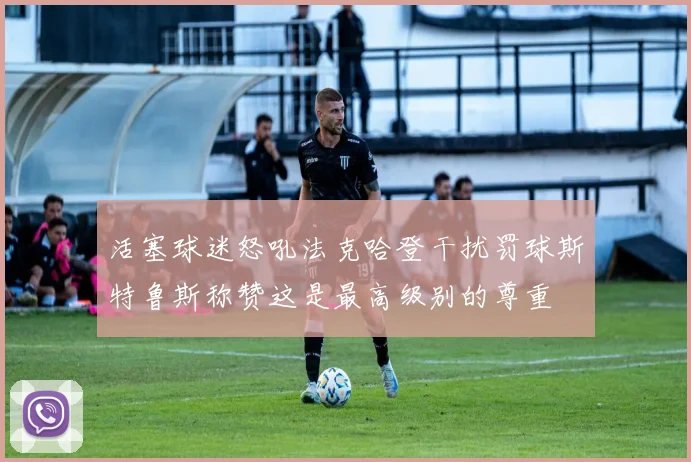 活塞球迷怒吼法克哈登干扰罚球斯特鲁斯称赞这是最高级别的尊重