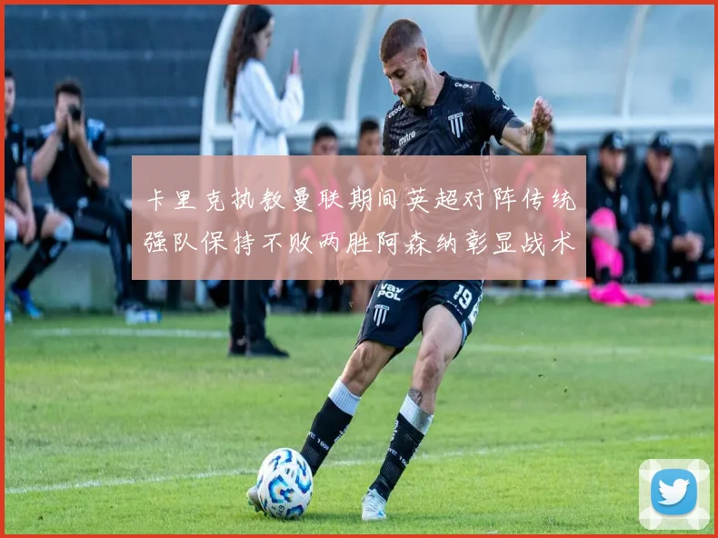 卡里克执教曼联期间英超对阵传统强队保持不败两胜阿森纳彰显战术智慧
