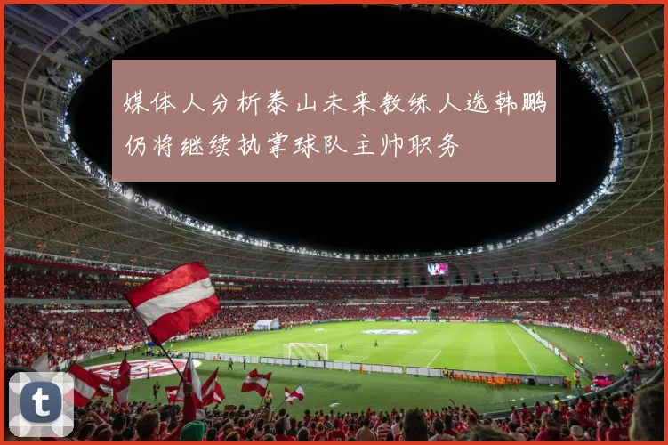 媒体人分析泰山未来教练人选韩鹏仍将继续执掌球队主帅职务