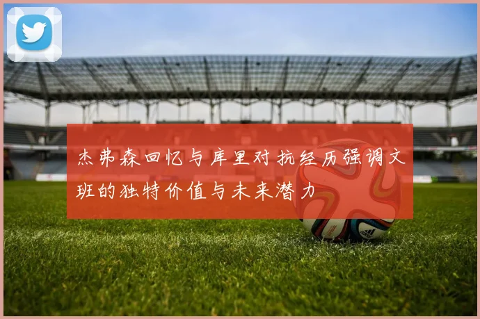 杰弗森回忆与库里对抗经历强调文班的独特价值与未来潜力