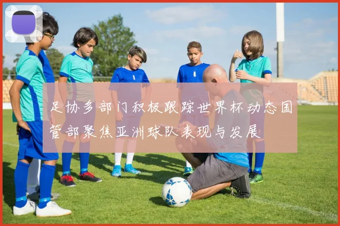 足协多部门积极跟踪世界杯动态国管部聚焦亚洲球队表现与发展