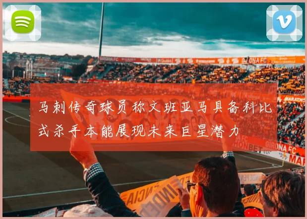 马刺传奇球员称文班亚马具备科比式杀手本能展现未来巨星潜力