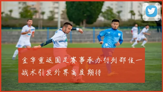 金华重返国足赛事承办行列邵佳一战术引发外界高度期待