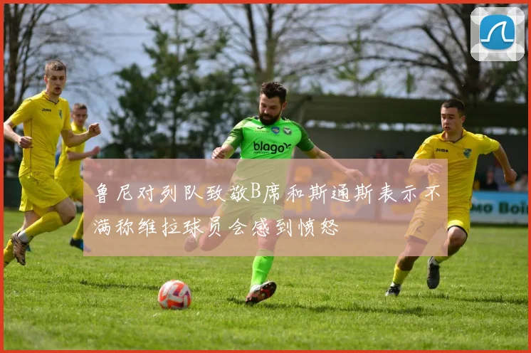 鲁尼对列队致敬B席和斯通斯表示不满称维拉球员会感到愤怒