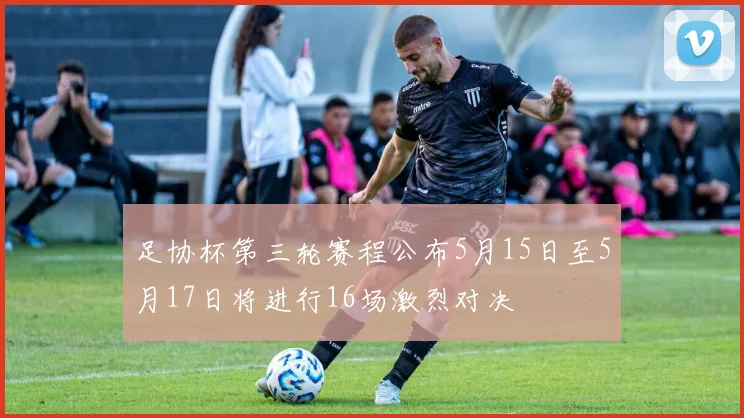 足协杯第三轮赛程公布5月15日至5月17日将进行16场激烈对决