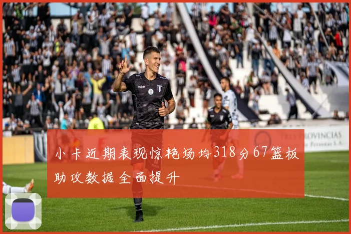 小卡近期表现惊艳场均318分67篮板助攻数据全面提升