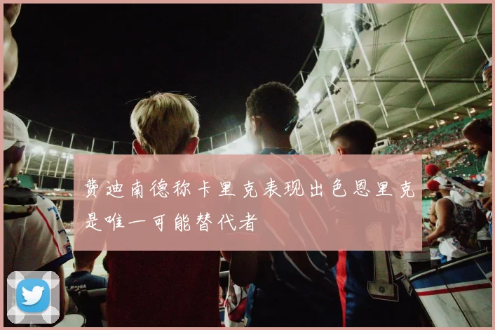 费迪南德称卡里克表现出色恩里克是唯一可能替代者