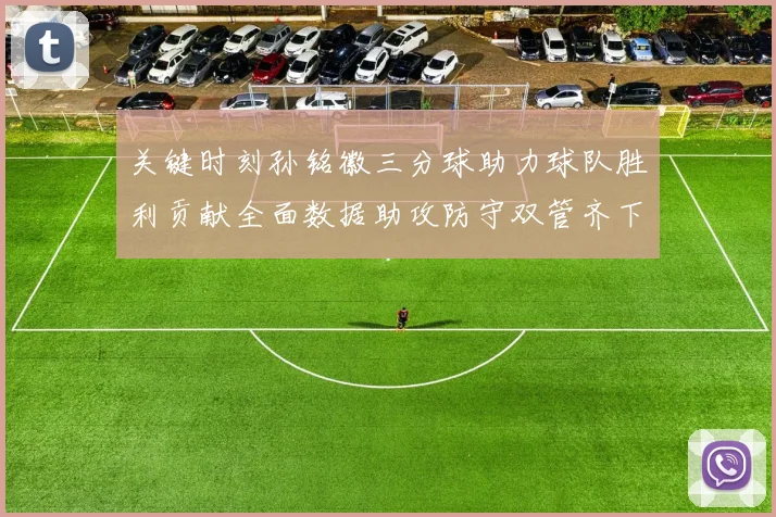 关键时刻孙铭徽三分球助力球队胜利贡献全面数据助攻防守双管齐下