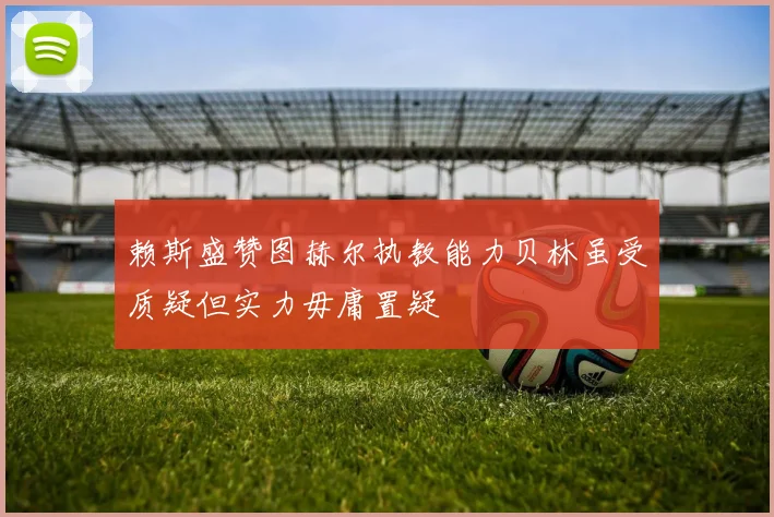 赖斯盛赞图赫尔执教能力贝林虽受质疑但实力毋庸置疑