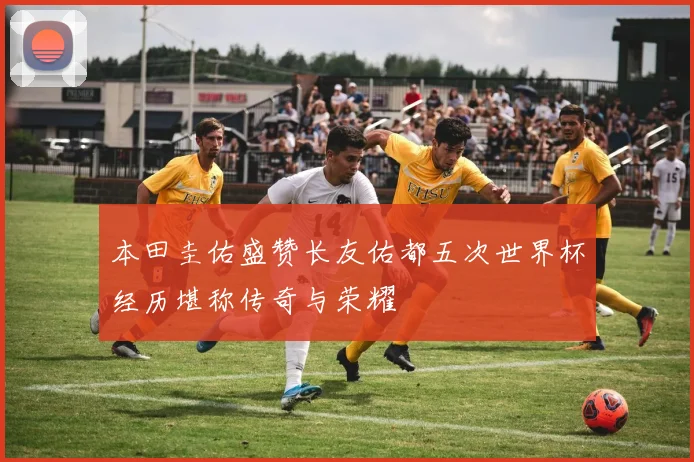 本田圭佑盛赞长友佑都五次世界杯经历堪称传奇与荣耀