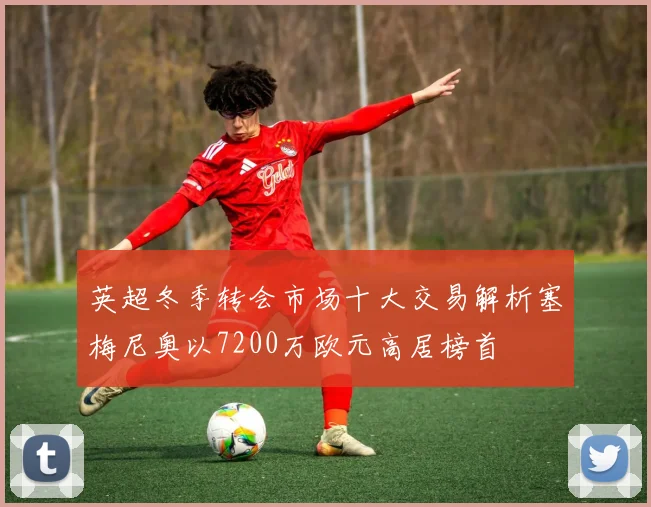 英超冬季转会市场十大交易解析塞梅尼奥以7200万欧元高居榜首
