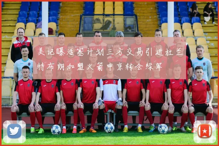 美记曝活塞计划三方交易引进杜兰特布朗加盟火箭申京转会绿军