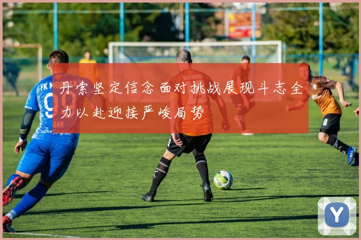 丹索坚定信念面对挑战展现斗志全力以赴迎接严峻局势