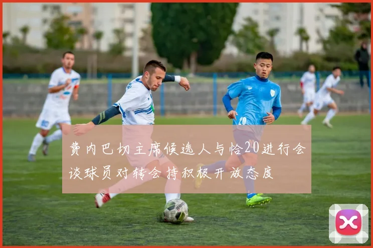 费内巴切主席候选人与恰20进行会谈球员对转会持积极开放态度