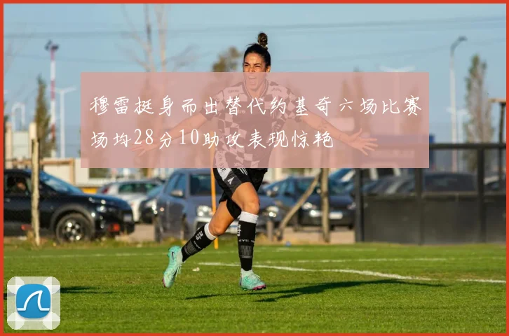穆雷挺身而出替代约基奇六场比赛场均28分10助攻表现惊艳